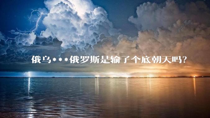 俄乌***俄罗斯是输了个底朝天吗？